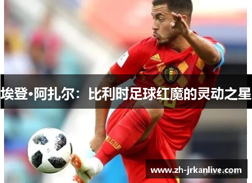 埃登·阿扎尔：比利时足球红魔的灵动之星