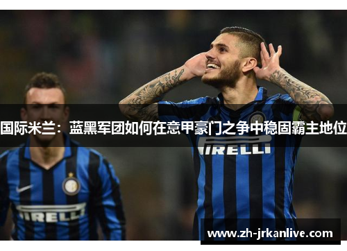 国际米兰：蓝黑军团如何在意甲豪门之争中稳固霸主地位