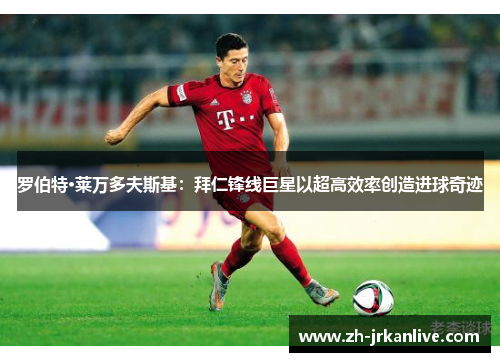 罗伯特·莱万多夫斯基：拜仁锋线巨星以超高效率创造进球奇迹
