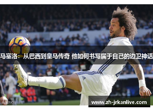 马塞洛：从巴西到皇马传奇 他如何书写属于自己的边卫神话