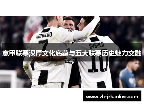 意甲联赛深厚文化底蕴与五大联赛历史魅力交融 意甲联赛深厚文化底蕴与五大联赛历史魅力交融