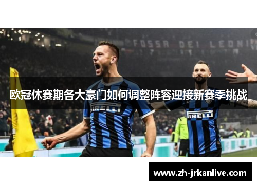 欧冠休赛期各大豪门如何调整阵容迎接新赛季挑战 欧冠休赛期各大豪门如何调整阵容迎接新赛季挑战